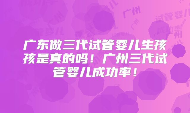 广东做三代试管婴儿生孩孩是真的吗!广州三代试管婴儿成功率!