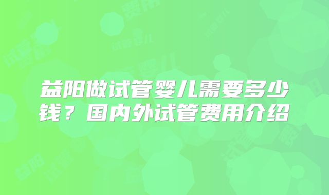 益阳做试管婴儿需要多少钱？国内外试管费用介绍