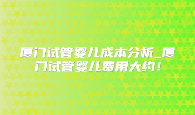 厦门试管婴儿成本分析_厦门试管婴儿费用大约!