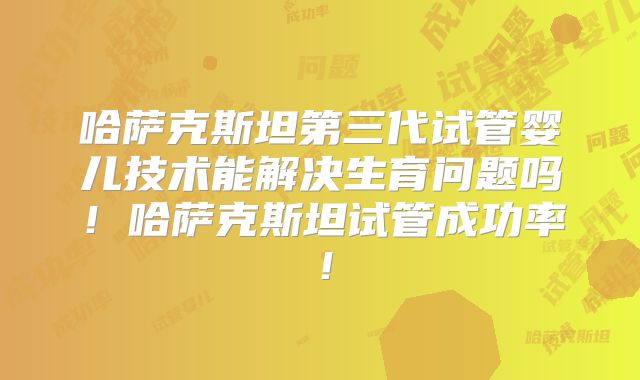 哈萨克斯坦第三代试管婴儿技术能解决生育问题吗！哈萨克斯坦试管成功率！