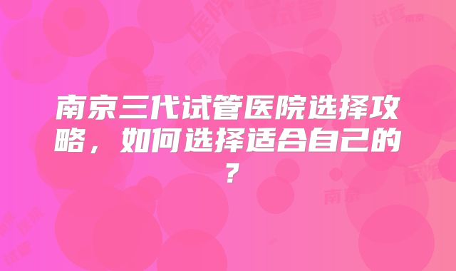 南京三代试管医院选择攻略，如何选择适合自己的？
