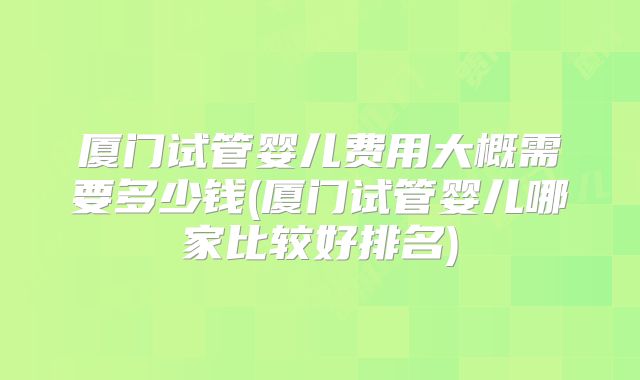 厦门试管婴儿费用大概需要多少钱(厦门试管婴儿哪家比较好排名)