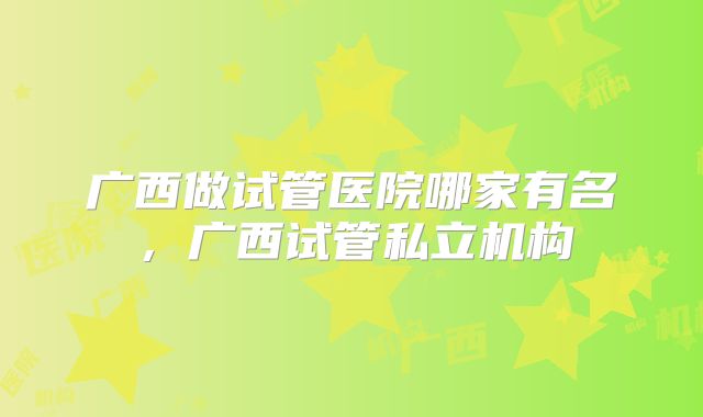 广西做试管医院哪家有名，广西试管私立机构