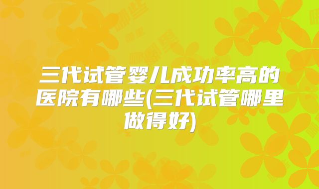 三代试管婴儿成功率高的医院有哪些(三代试管哪里做得好)