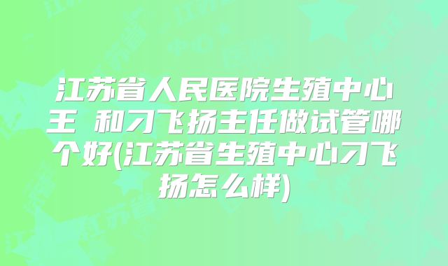 江苏省人民医院生殖中心王媁和刁飞扬主任做试管哪个好(江苏省生殖中心刁飞扬怎么样)