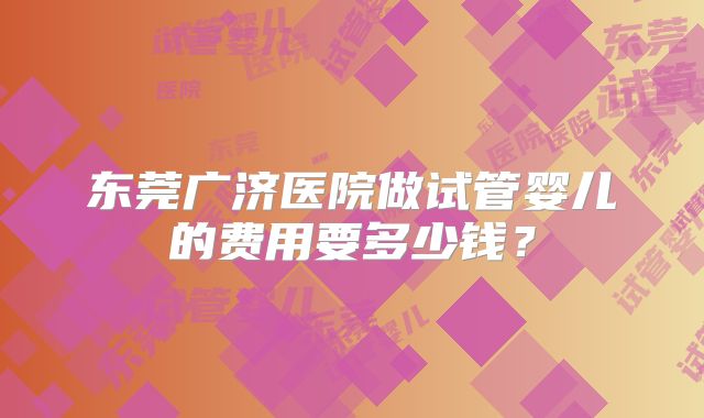 东莞广济医院做试管婴儿的费用要多少钱？