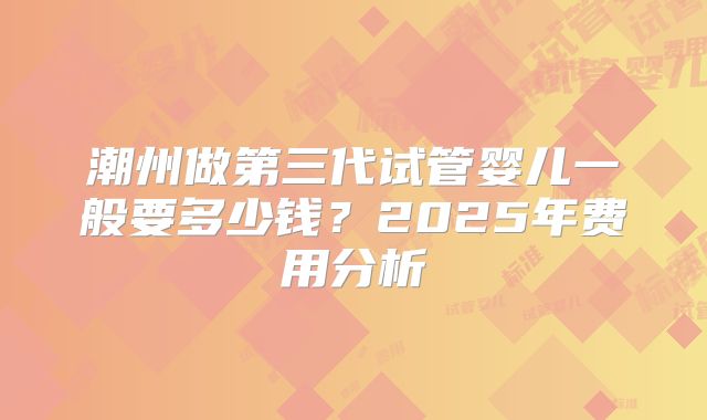 潮州做第三代试管婴儿一般要多少钱?2025年费用分析