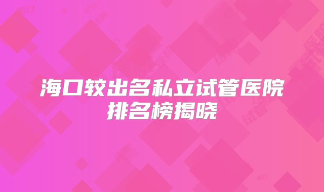 海口较出名私立试管医院排名榜揭晓