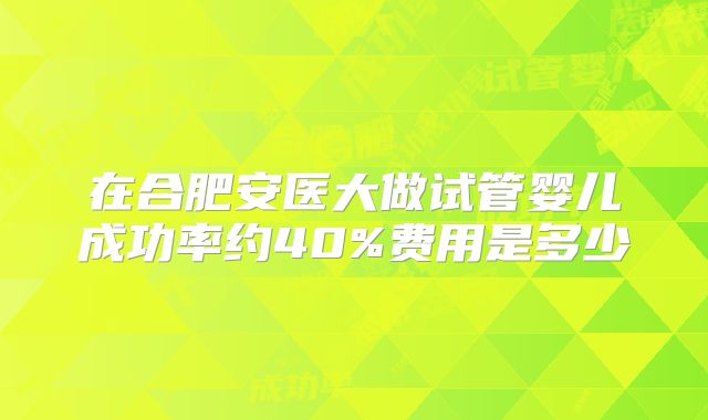 在合肥安医大做试管婴儿成功率约40%费用是多少