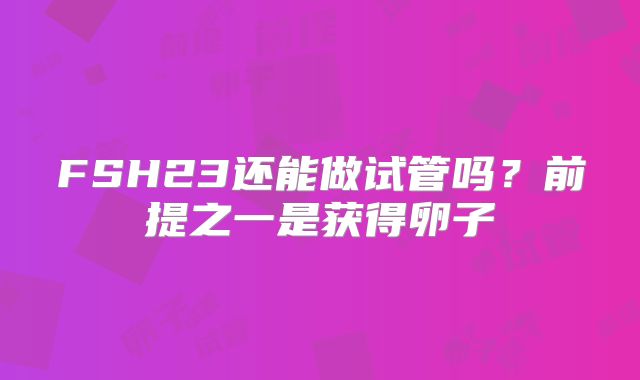 FSH23还能做试管吗?前提之一是获得卵子