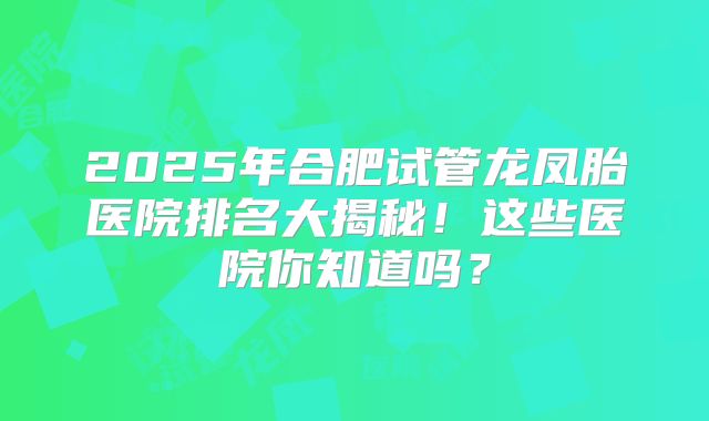 2025年合肥试管龙凤胎医院排名大揭秘！这些医院你知道吗？