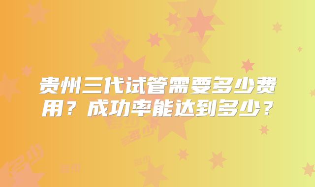 贵州三代试管需要多少费用？成功率能达到多少？
