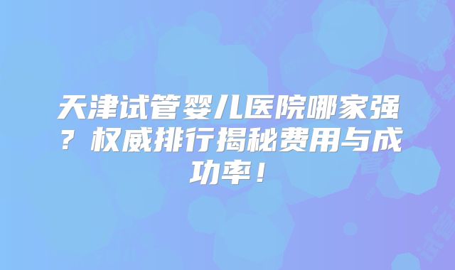天津试管婴儿医院哪家强？权威排行揭秘费用与成功率！