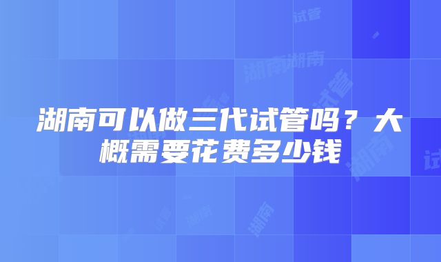湖南可以做三代试管吗？大概需要花费多少钱