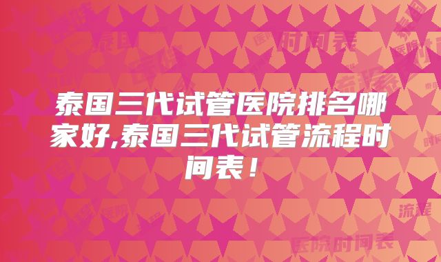 泰国三代试管医院排名哪家好,泰国三代试管流程时间表!