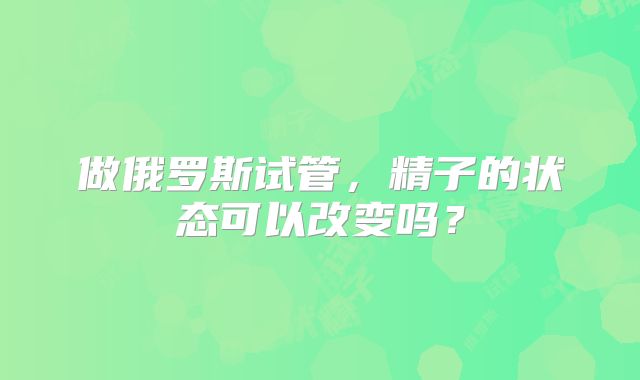 做俄罗斯试管，精子的状态可以改变吗？