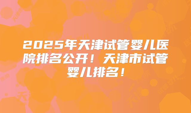 2025年天津试管婴儿医院排名公开!天津市试管婴儿排名!
