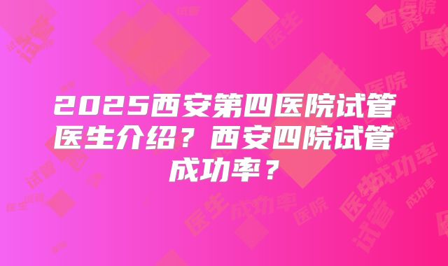 2025西安第四医院试管医生介绍？西安四院试管成功率？