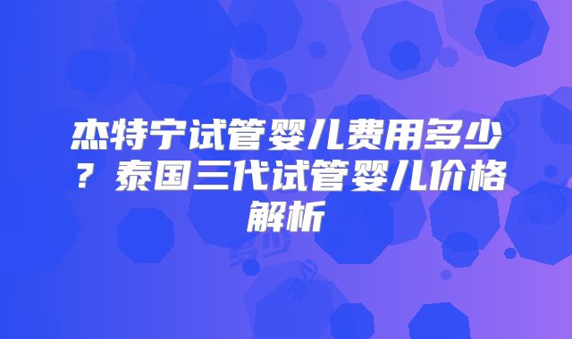 杰特宁试管婴儿费用多少？泰国三代试管婴儿价格解析