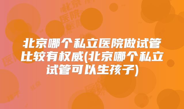 北京哪个私立医院做试管比较有权威(北京哪个私立试管可以生孩子)