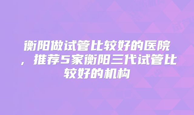 衡阳做试管比较好的医院，推荐5家衡阳三代试管比较好的机构