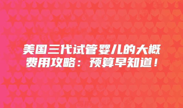 美国三代试管婴儿的大概费用攻略：预算早知道！