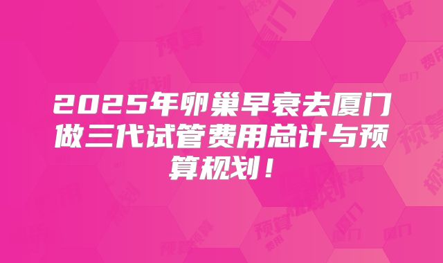 2025年卵巢早衰去厦门做三代试管费用总计与预算规划！
