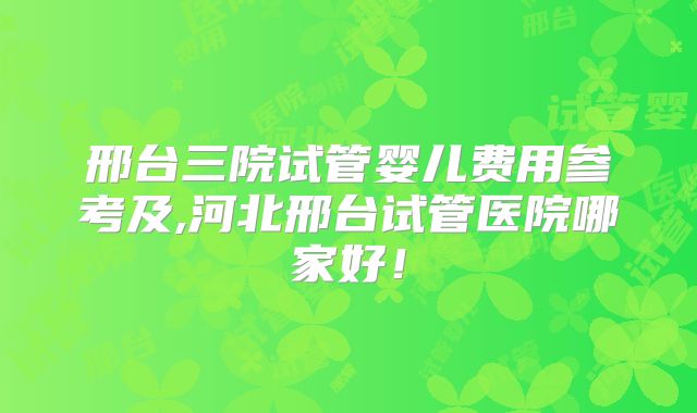 邢台三院试管婴儿费用参考及,河北邢台试管医院哪家好！