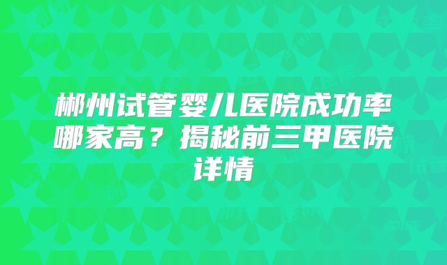 郴州试管婴儿医院成功率哪家高？揭秘前三甲医院详情