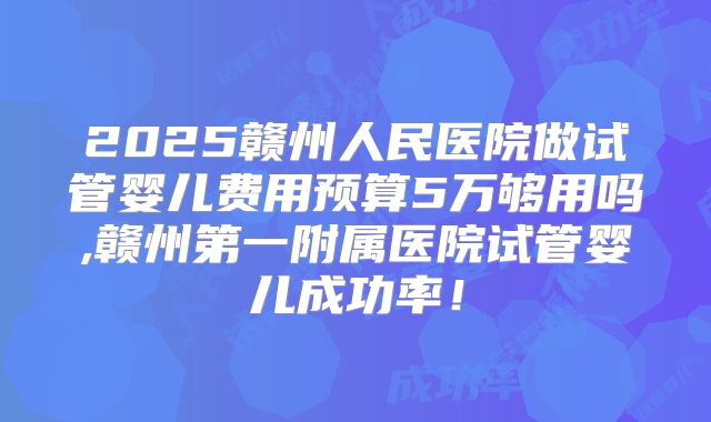 2025赣州人民医院做试管婴儿费用预算5万够用吗,赣州第一附属医院试管婴儿成功率!