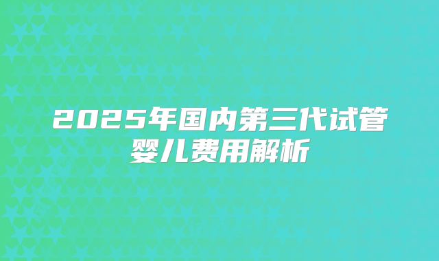 2025年国内第三代试管婴儿费用解析