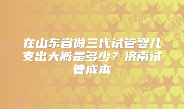 在山东省做三代试管婴儿支出大概是多少？济南试管成本