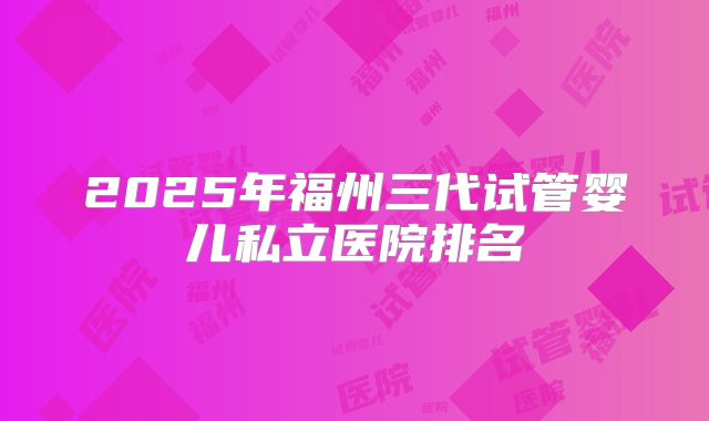2025年福州三代试管婴儿私立医院排名