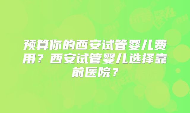 预算你的西安试管婴儿费用？西安试管婴儿选择靠前医院？