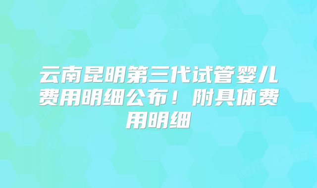 云南昆明第三代试管婴儿费用明细公布！附具体费用明细