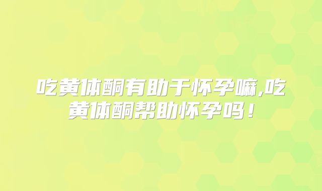 吃黄体酮有助于怀孕嘛,吃黄体酮帮助怀孕吗!