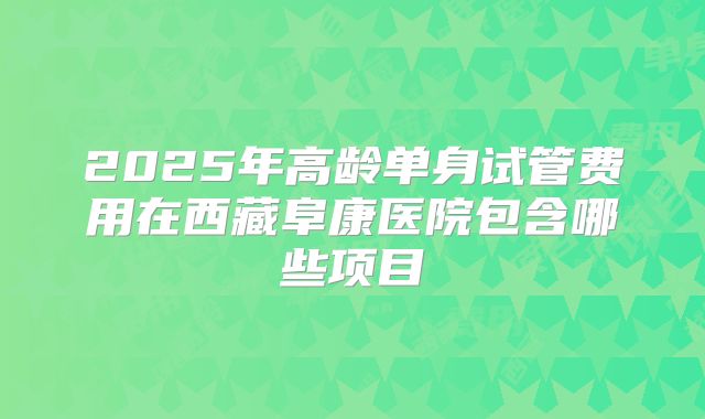2025年高龄单身试管费用在西藏阜康医院包含哪些项目