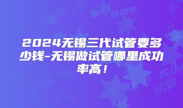 2024无锡三代试管要多少钱-无锡做试管哪里成功率高!
