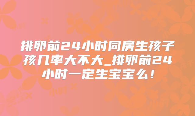 排卵前24小时同房生孩子孩几率大不大_排卵前24小时一定生宝宝么!