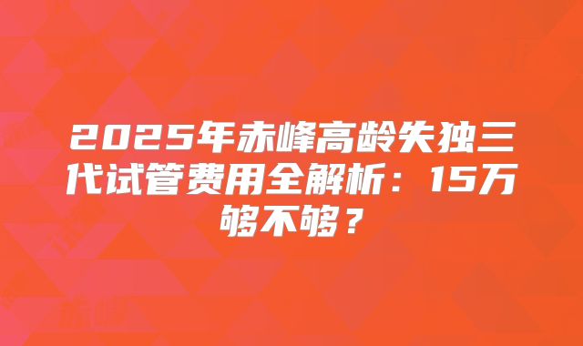 2025年赤峰高龄失独三代试管费用全解析:15万够不够?