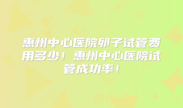 惠州中心医院卵子试管费用多少!惠州中心医院试管成功率!