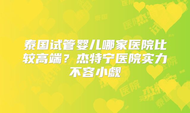 泰国试管婴儿哪家医院比较高端?杰特宁医院实力不容小觑