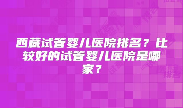 西藏试管婴儿医院排名？比较好的试管婴儿医院是哪家？