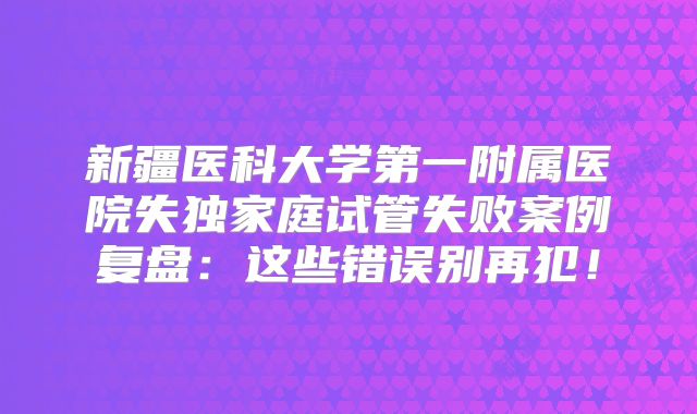 新疆医科大学第一附属医院失独家庭试管失败案例复盘：这些错误别再犯！
