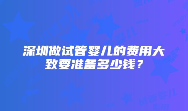 深圳做试管婴儿的费用大致要准备多少钱?