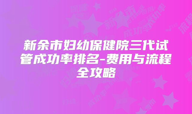 新余市妇幼保健院三代试管成功率排名-费用与流程全攻略