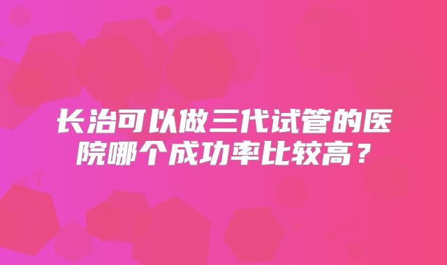 长治可以做三代试管的医院哪个成功率比较高？