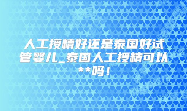 人工授精好还是泰国好试管婴儿_泰国人工授精可以**吗！
