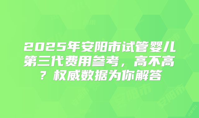 2025年安阳市试管婴儿第三代费用参考，高不高？权威数据为你解答