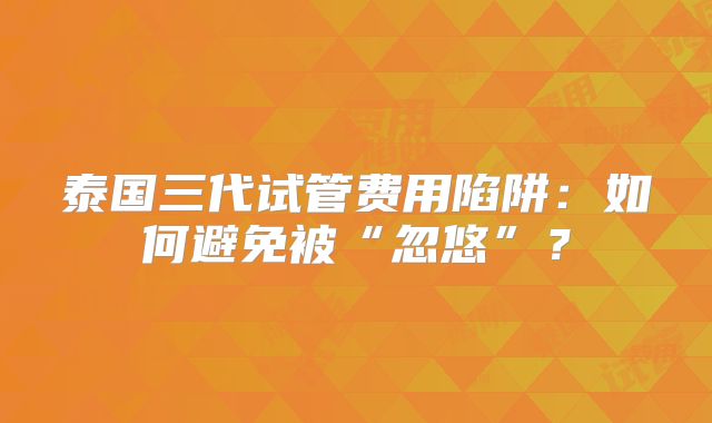 泰国三代试管费用陷阱:如何避免被“忽悠”?